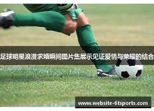足球明星浪漫求婚瞬间图片集展示见证爱情与荣耀的结合