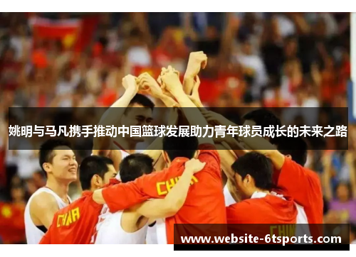 姚明与马凡携手推动中国篮球发展助力青年球员成长的未来之路