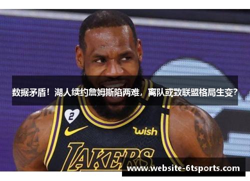 数据矛盾！湖人续约詹姆斯陷两难，离队或致联盟格局生变？